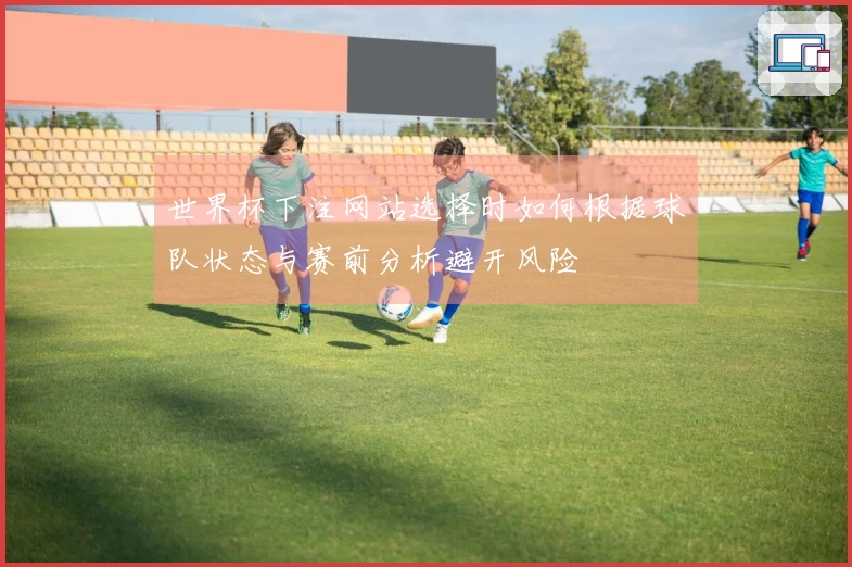 世界杯下注网站选择时如何根据球队状态与赛前分析避开风险