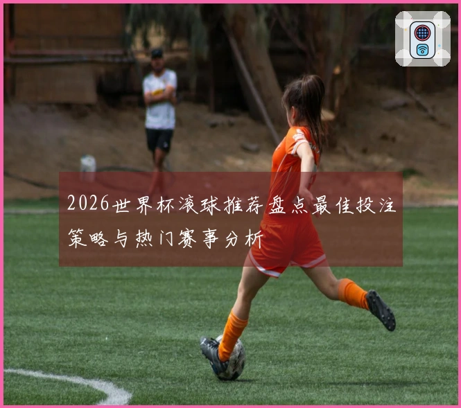 2026世界杯滚球推荐盘点最佳投注策略与热门赛事分析