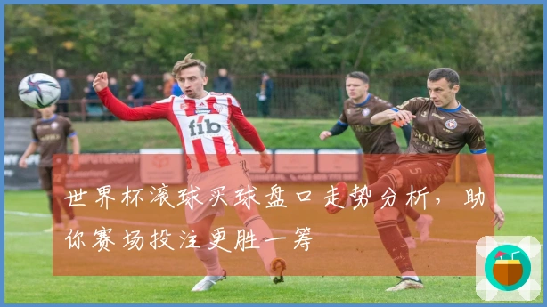 世界杯滚球买球盘口走势分析，助你赛场投注更胜一筹